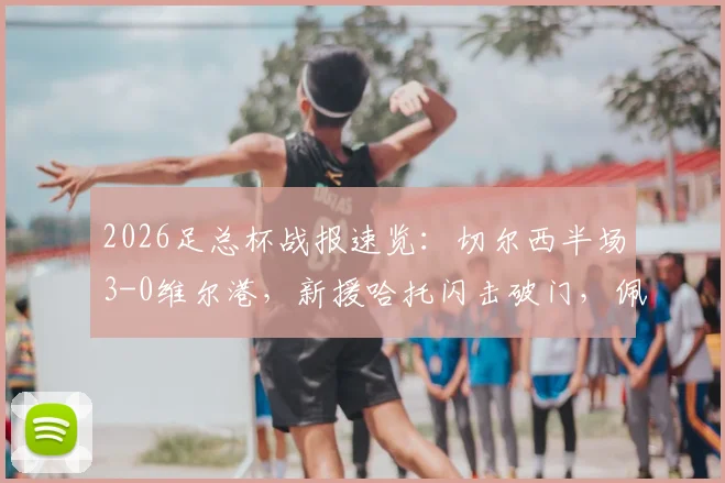 2026足总杯战报速览：切尔西半场3-0维尔港，新援哈托闪击破门，佩德罗建功