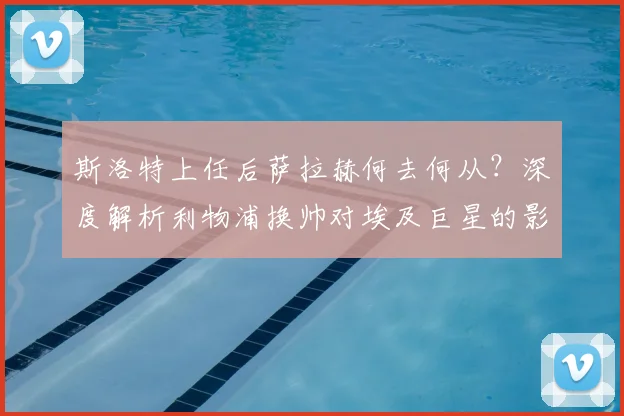 斯洛特上任后萨拉赫何去何从？深度解析利物浦换帅对埃及巨星的影响