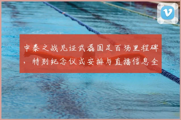 中泰之战见证武磊国足百场里程碑，特别纪念仪式安排与直播信息全览