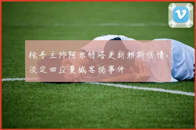 枪手主帅阿尔特塔更新赖斯伤情，淡定回应曼城客场事件