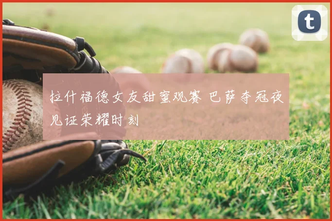 拉什福德女友甜蜜观赛 巴萨夺冠夜见证荣耀时刻