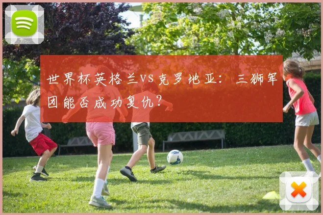 世界杯英格兰vs克罗地亚：三狮军团能否成功复仇？