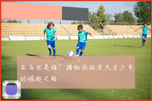 亚马尔是谁？揭秘西班牙天才少年的崛起之路