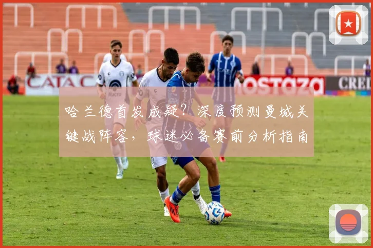 哈兰德首发成疑？深度预测曼城关键战阵容，球迷必备赛前分析指南