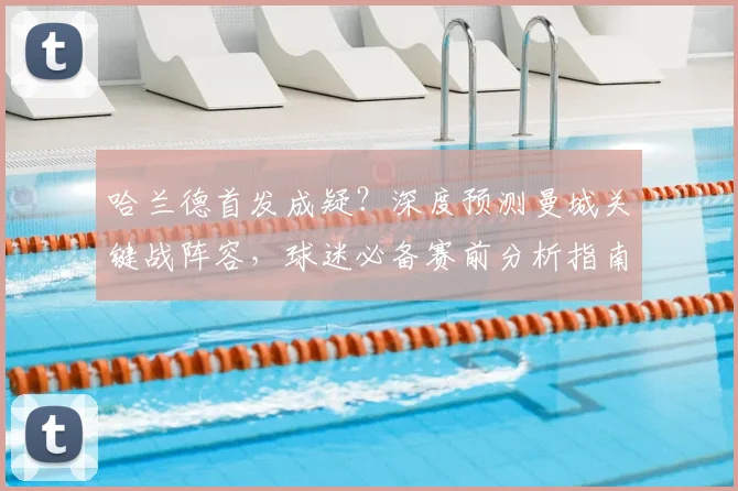 哈兰德首发成疑？深度预测曼城关键战阵容，球迷必备赛前分析指南