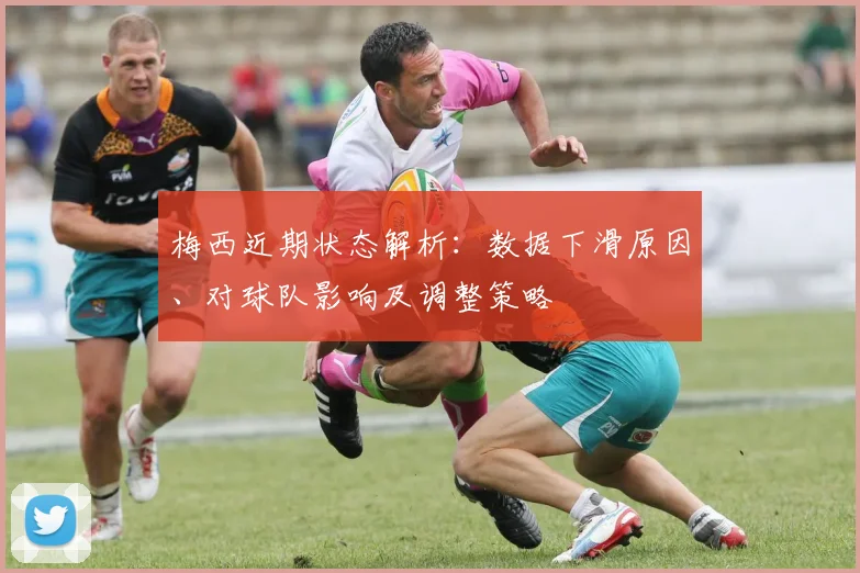 梅西近期状态解析：数据下滑原因、对球队影响及调整策略