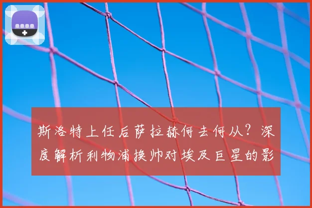 斯洛特上任后萨拉赫何去何从？深度解析利物浦换帅对埃及巨星的影响
