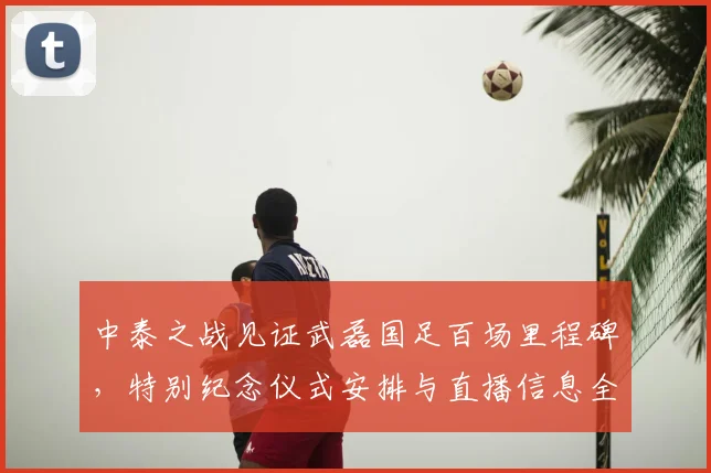 中泰之战见证武磊国足百场里程碑，特别纪念仪式安排与直播信息全览
