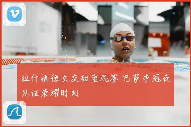 拉什福德女友甜蜜观赛 巴萨夺冠夜见证荣耀时刻