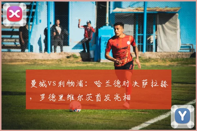 曼城vs利物浦：哈兰德对决萨拉赫，罗德里维尔茨首发亮相