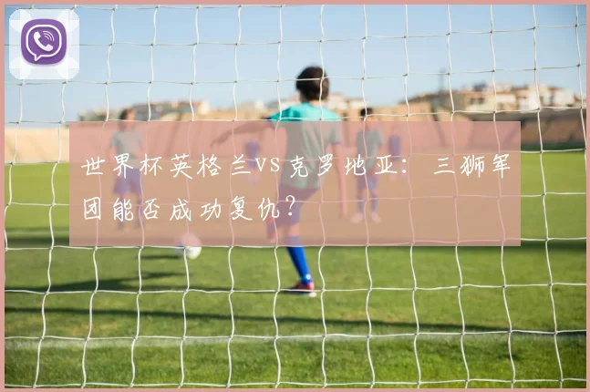 世界杯英格兰vs克罗地亚：三狮军团能否成功复仇？