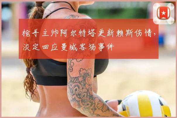 枪手主帅阿尔特塔更新赖斯伤情，淡定回应曼城客场事件